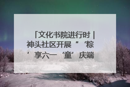 文化书院进行时｜神头社区开展“‘粽’享六一‘童’庆端午”主题系列活动