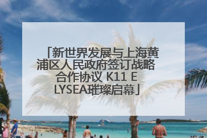 新世界发展与上海黄浦区人民政府签订战略合作协议 K11 ELYSEA璀璨启幕