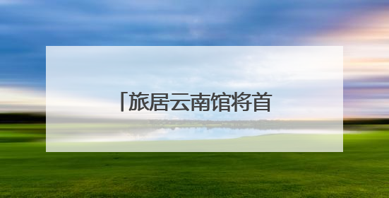 旅居云南馆将首次亮相南博会