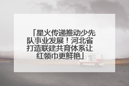 星火传递推动少先队事业发展！河北省打造联建共育体系让红领巾更鲜艳
