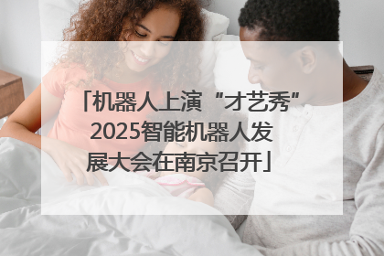 机器人上演“才艺秀” 2025智能机器人发展大会在南京召开