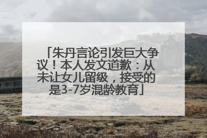 朱丹言论引发巨大争议！本人发文道歉：从未让女儿留级，接受的是3-7岁混龄教育