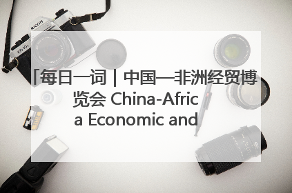 每日一词｜中国—非洲经贸博览会 China-Africa Economic and Trade Expo