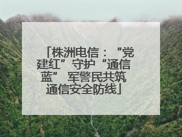 株洲电信：“党建红”守护“通信蓝” 军警民共筑通信安全防线