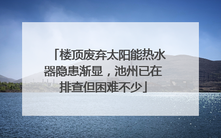 楼顶废弃太阳能热水器隐患渐显，池州已在排查但困难不少