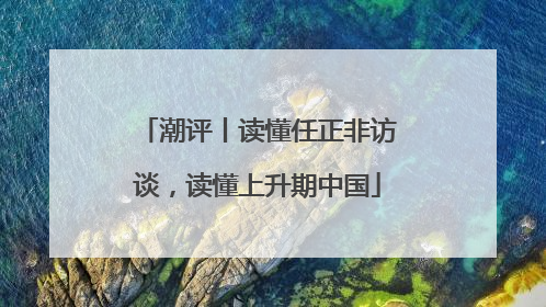 潮评丨读懂任正非访谈，读懂上升期中国