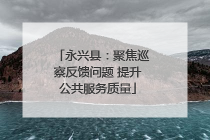 永兴县：聚焦巡察反馈问题 提升公共服务质量