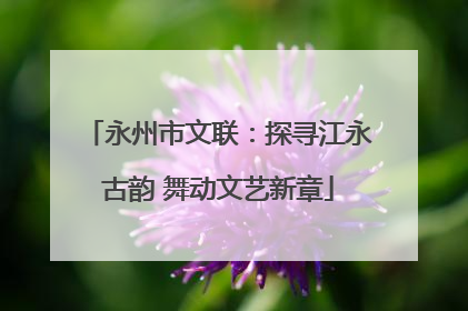 永州市文联：探寻江永古韵 舞动文艺新章