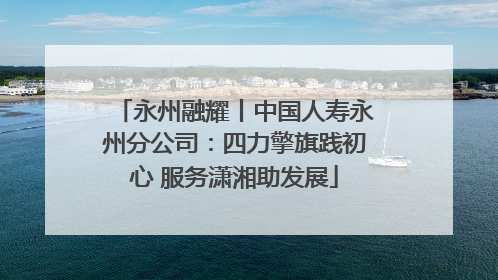 永州融耀丨中国人寿永州分公司：四力擎旗践初心 服务潇湘助发展