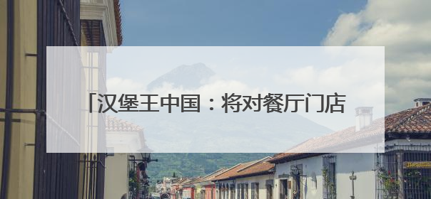 汉堡王中国：将对餐厅门店布局进行全面评估，关闭部分门店并新开40至60家