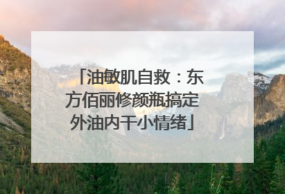 油敏肌自救：东方佰丽修颜瓶搞定外油内干小情绪