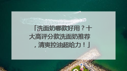 洗面奶哪款好用？十大高评分款洗面奶推荐，清爽控油超给力！