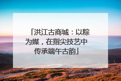 洪江古商城：以粽为媒，在指尖技艺中传承端午古韵