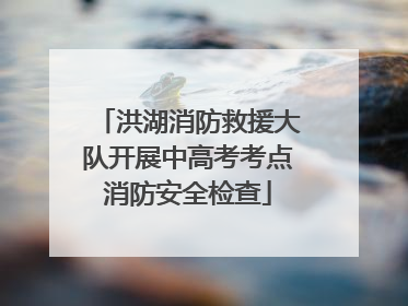 洪湖消防救援大队开展中高考考点消防安全检查