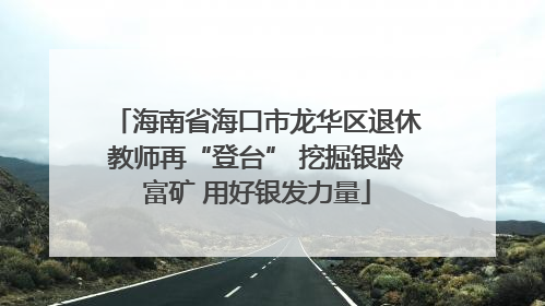 海南省海口市龙华区退休教师再“登台” 挖掘银龄富矿 用好银发力量