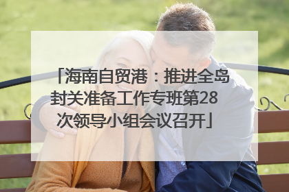 海南自贸港：推进全岛封关准备工作专班第28次领导小组会议召开