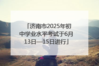 济南市2025年初中学业水平考试于6月13日—15日进行