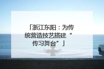 浙江东阳：为传统营造技艺搭建“传习舞台”