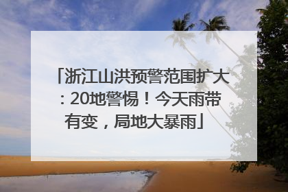 浙江山洪预警范围扩大：20地警惕！今天雨带有变，局地大暴雨