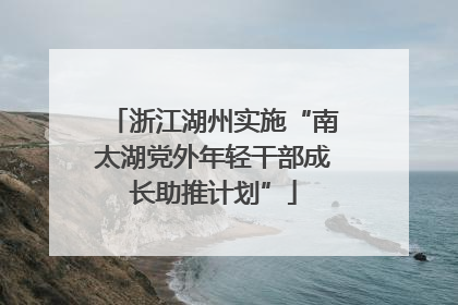 浙江湖州实施“南太湖党外年轻干部成长助推计划”