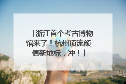 浙江首个考古博物馆来了！杭州顶流颜值新地标，冲！