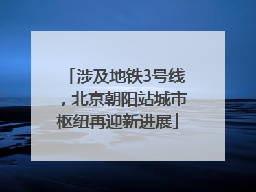 涉及地铁3号线，北京朝阳站城市枢纽再迎新进展