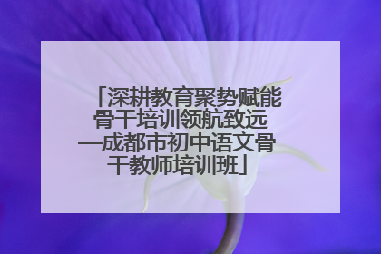深耕教育聚势赋能 骨干培训领航致远—成都市初中语文骨干教师培训班