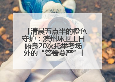 清晨五点半的橙色守护：滨州环卫工日俯身20次托举考场外的“答卷尊严”