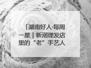 湖南好人·每周一星｜新潮理发店里的“老”手艺人，二十多年坚持5元理发不涨价