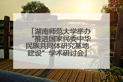 湖南师范大学举办“推进国家民委中华民族共同体研究基地建设”学术研讨会
