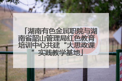 湖南有色金属职院与湖南省韶山管理局红色教育培训中心共建“大思政课”实践教学基地