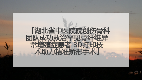 湖北省中医院院创伤骨科团队成功救治罕见骨纤维异常增殖症患者 3D打印技术助力精准矫形手术