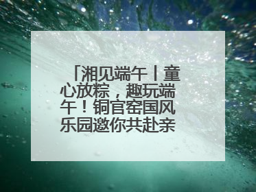 湘见端午丨童心放粽，趣玩端午！铜官窑国风乐园邀你共赴亲子文化盛宴