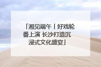 湘见端午丨好戏轮番上演 长沙打造沉浸式文化盛宴