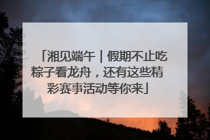 湘见端午｜假期不止吃粽子看龙舟，还有这些精彩赛事活动等你来