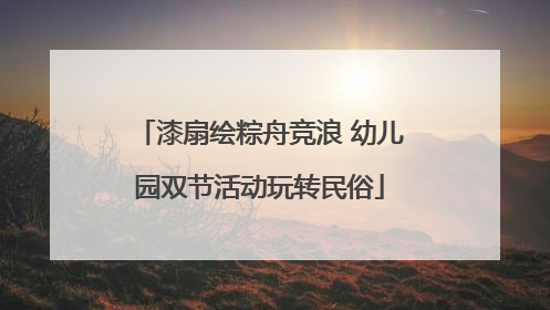 漆扇绘粽舟竞浪 幼儿园双节活动玩转民俗