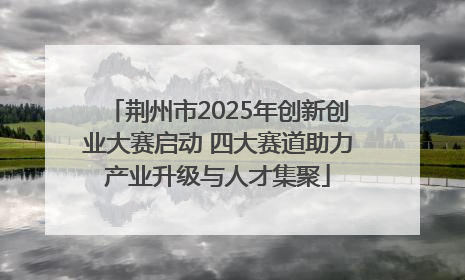 荆州市2025年创新创业大赛启动 四大赛道助力产业升级与人才集聚