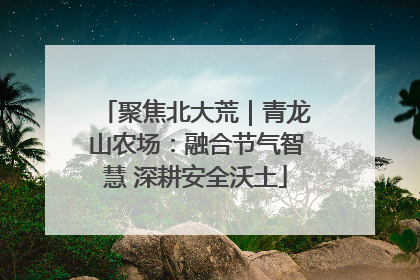 聚焦北大荒｜青龙山农场：融合节气智慧 深耕安全沃土