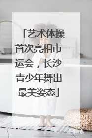 艺术体操首次亮相市运会，长沙青少年舞出最美姿态