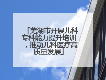 芜湖市开展儿科专科能力提升培训，推动儿科医疗高质量发展