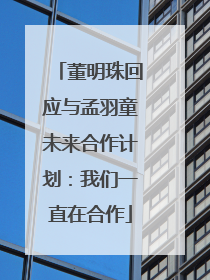 董明珠回应与孟羽童未来合作计划：我们一直在合作