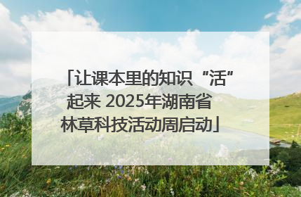 让课本里的知识“活”起来 2025年湖南省林草科技活动周启动