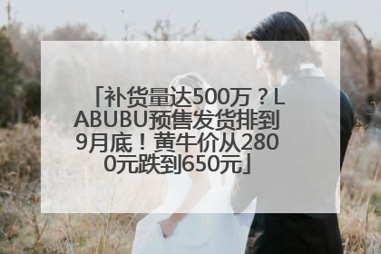 补货量达500万？LABUBU预售发货排到9月底！黄牛价从2800元跌到650元
