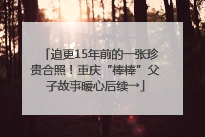追更15年前的一张珍贵合照！重庆“棒棒”父子故事暖心后续→