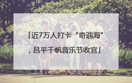 近7万人打卡“奇遇海”，昌平千帆音乐节收官