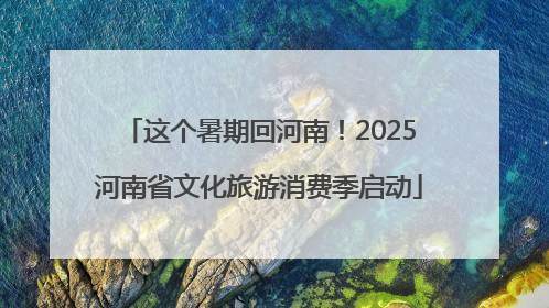 这个暑期回河南！2025河南省文化旅游消费季启动