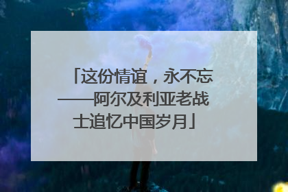 这份情谊，永不忘——阿尔及利亚老战士追忆中国岁月