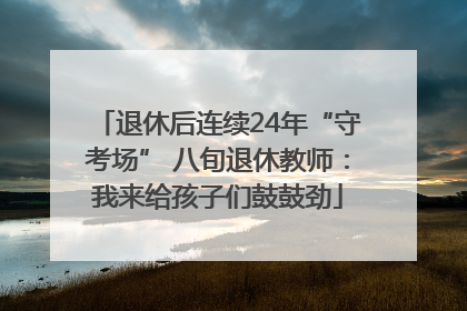 退休后连续24年“守考场” 八旬退休教师：我来给孩子们鼓鼓劲