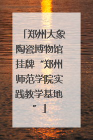 郑州大象陶瓷博物馆挂牌“郑州师范学院实践教学基地”
