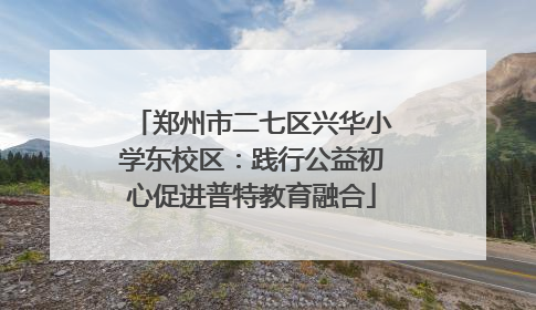 郑州市二七区兴华小学东校区：践行公益初心促进普特教育融合